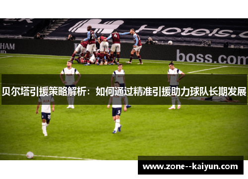 贝尔塔引援策略解析：如何通过精准引援助力球队长期发展