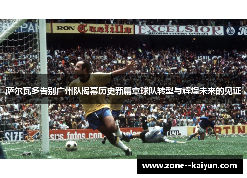 萨尔瓦多告别广州队揭幕历史新篇章球队转型与辉煌未来的见证