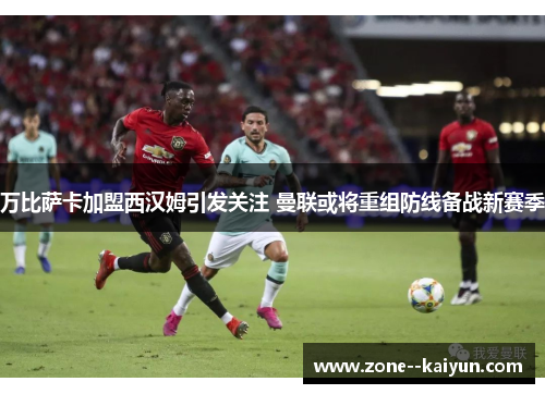 万比萨卡加盟西汉姆引发关注 曼联或将重组防线备战新赛季 万比萨卡加盟西汉姆引发关注 曼联或将重组防线备战新赛季