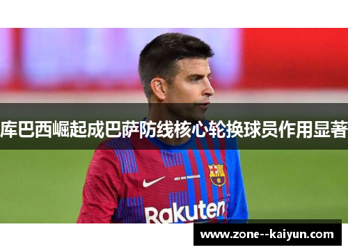 库巴西崛起成巴萨防线核心轮换球员作用显著 库巴西崛起成巴萨防线核心轮换球员作用显著