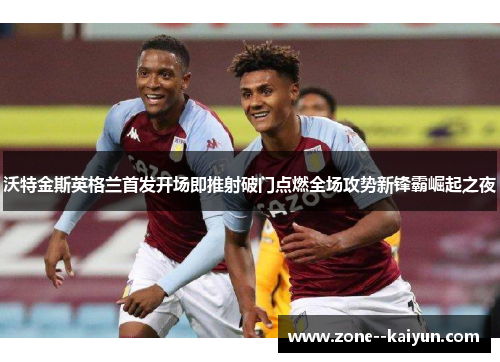 沃特金斯英格兰首发开场即推射破门点燃全场攻势新锋霸崛起之夜