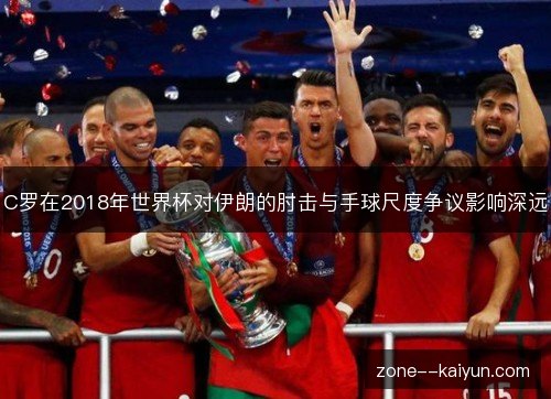 C罗在2018年世界杯对伊朗的肘击与手球尺度争议影响深远 C罗在2018年世界杯对伊朗的肘击与手球尺度争议影响深远